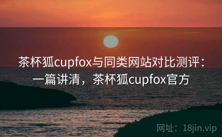 茶杯狐cupfox与同类网站对比测评：一篇讲清，茶杯狐cupfox官方