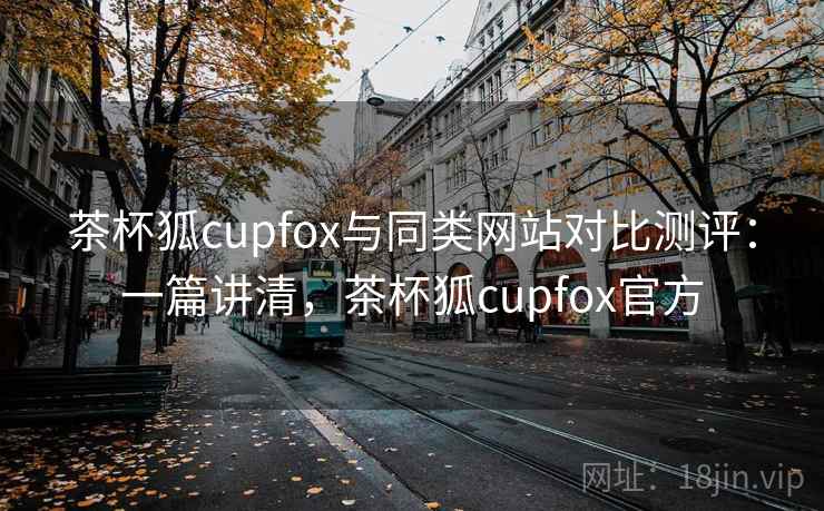 茶杯狐cupfox与同类网站对比测评：一篇讲清，茶杯狐cupfox官方