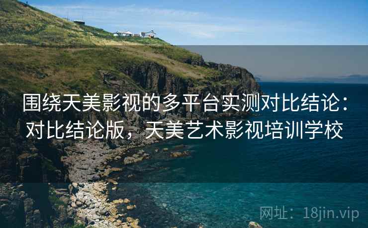 围绕天美影视的多平台实测对比结论：对比结论版，天美艺术影视培训学校