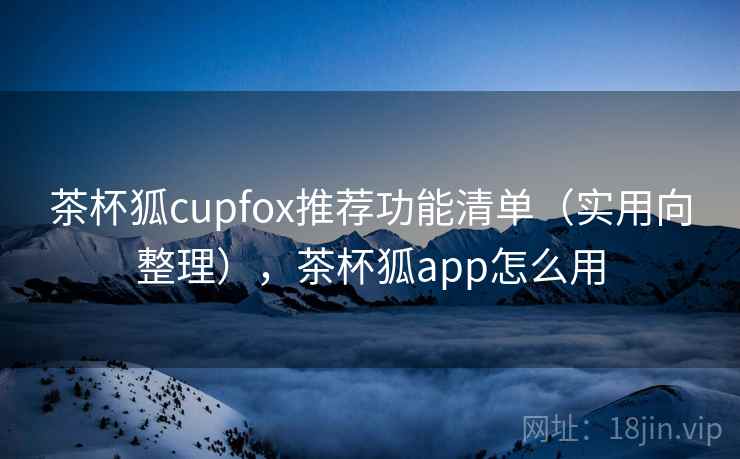 茶杯狐cupfox推荐功能清单（实用向整理），茶杯狐app怎么用