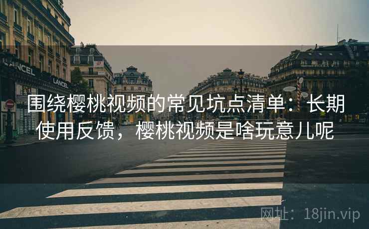 围绕樱桃视频的常见坑点清单：长期使用反馈，樱桃视频是啥玩意儿呢