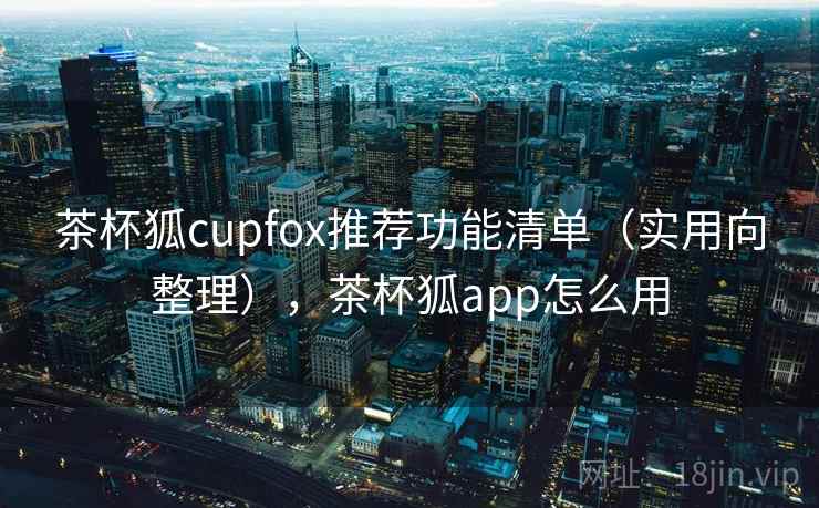 茶杯狐cupfox推荐功能清单（实用向整理），茶杯狐app怎么用
