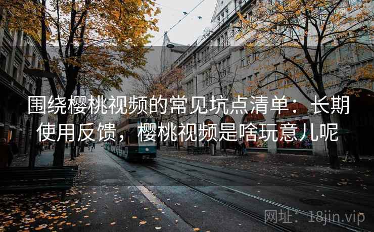 围绕樱桃视频的常见坑点清单：长期使用反馈，樱桃视频是啥玩意儿呢