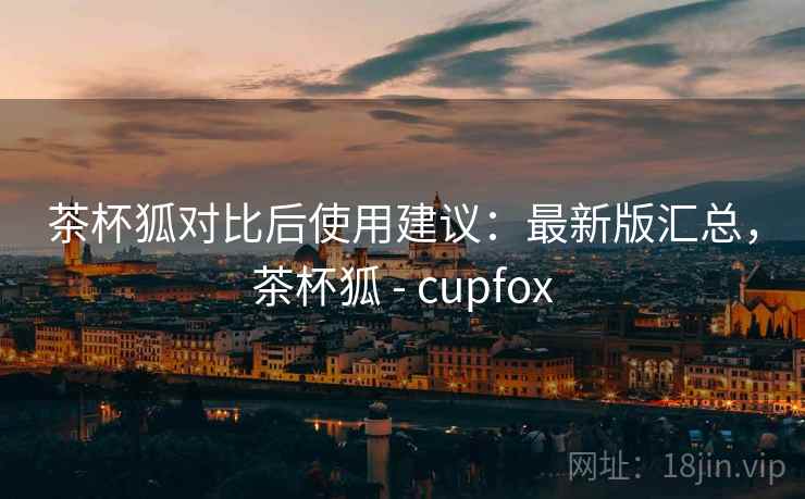 茶杯狐对比后使用建议：最新版汇总，茶杯狐 - cupfox