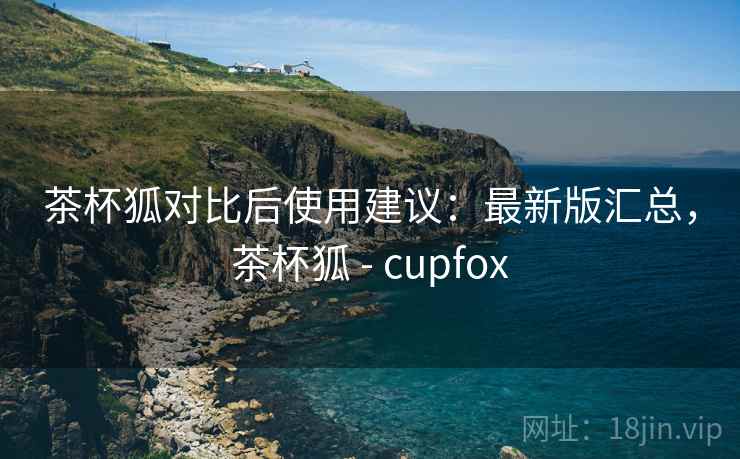 茶杯狐对比后使用建议:最新版汇总,茶杯狐 - cupfox 茶杯狐对比后使用建议:最新版汇总,茶杯狐 - cupfox