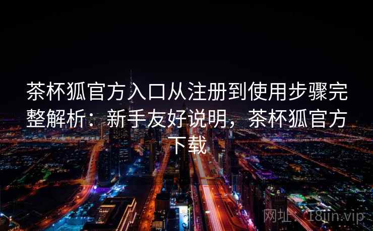 茶杯狐官方入口从注册到使用步骤完整解析：新手友好说明，茶杯狐官方下载