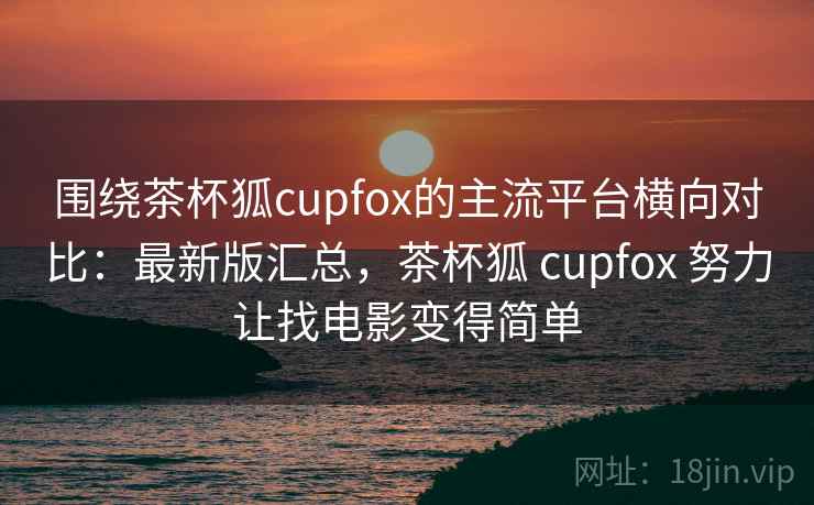 围绕茶杯狐cupfox的主流平台横向对比：最新版汇总，茶杯狐 cupfox 努力让找电影变得简单