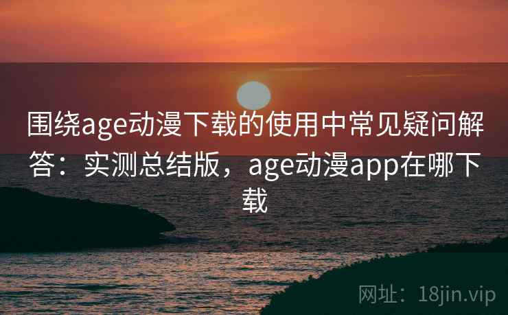 围绕age动漫下载的使用中常见疑问解答：实测总结版，age动漫app在哪下载
