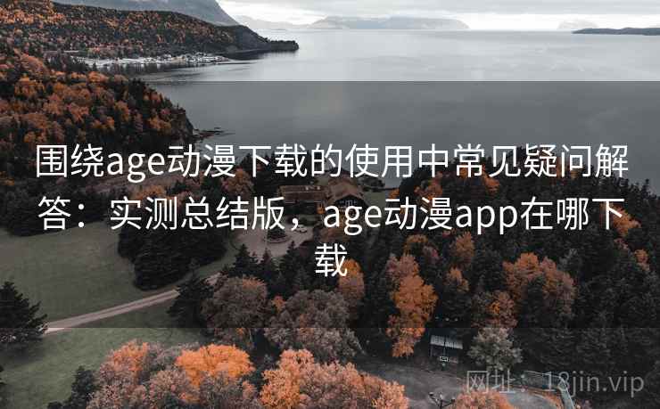 围绕age动漫下载的使用中常见疑问解答：实测总结版，age动漫app在哪下载