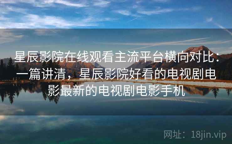 星辰影院在线观看主流平台横向对比：一篇讲清，星辰影院好看的电视剧电影最新的电视剧电影手机