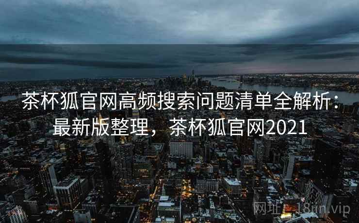 茶杯狐官网高频搜索问题清单全解析：最新版整理，茶杯狐官网2021