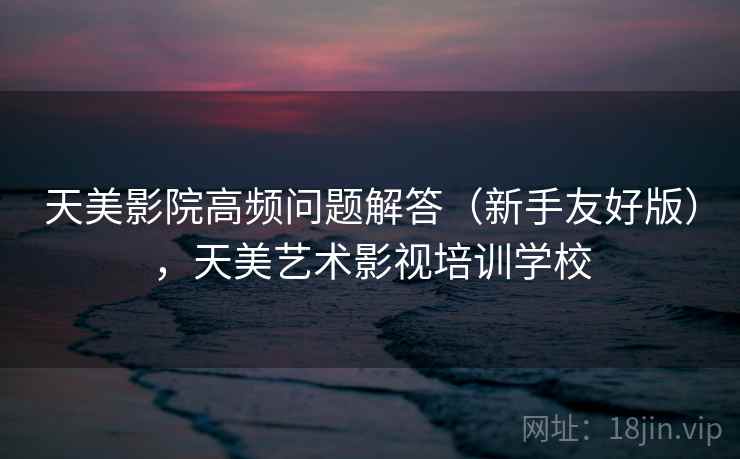 天美影院高频问题解答（新手友好版），天美艺术影视培训学校