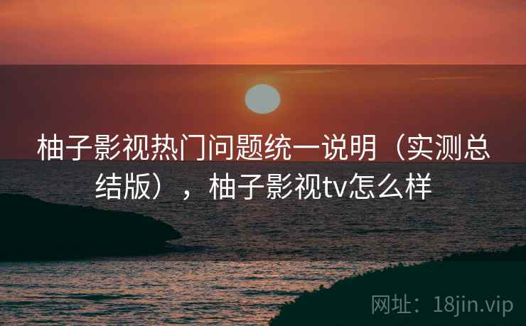 柚子影视热门问题统一说明（实测总结版），柚子影视tv怎么样