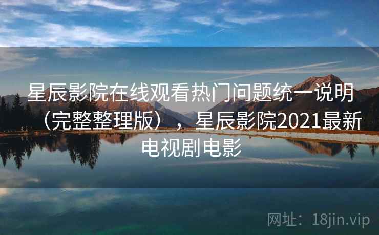 星辰影院在线观看热门问题统一说明（完整整理版），星辰影院2021最新电视剧电影