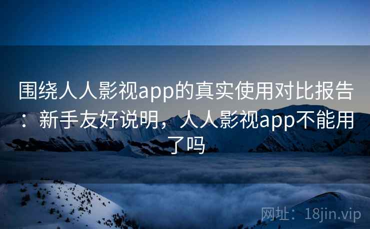 围绕人人影视app的真实使用对比报告：新手友好说明，人人影视app不能用了吗