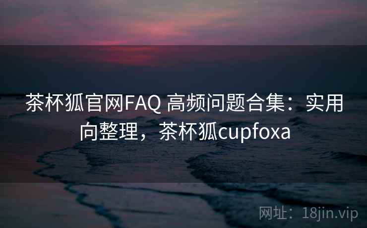 茶杯狐官网FAQ 高频问题合集：实用向整理，茶杯狐cupfoxa