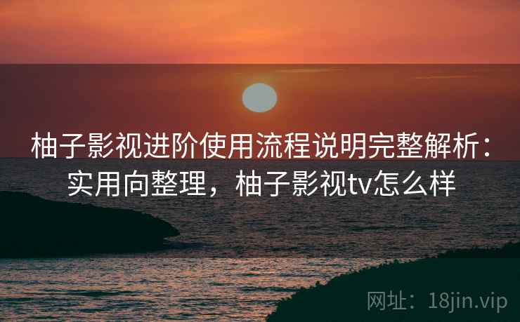 柚子影视进阶使用流程说明完整解析：实用向整理，柚子影视tv怎么样