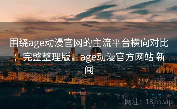 围绕age动漫官网的主流平台横向对比：完整整理版，age动漫官方网站 新闻
