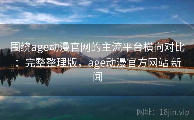 围绕age动漫官网的主流平台横向对比：完整整理版，age动漫官方网站 新闻