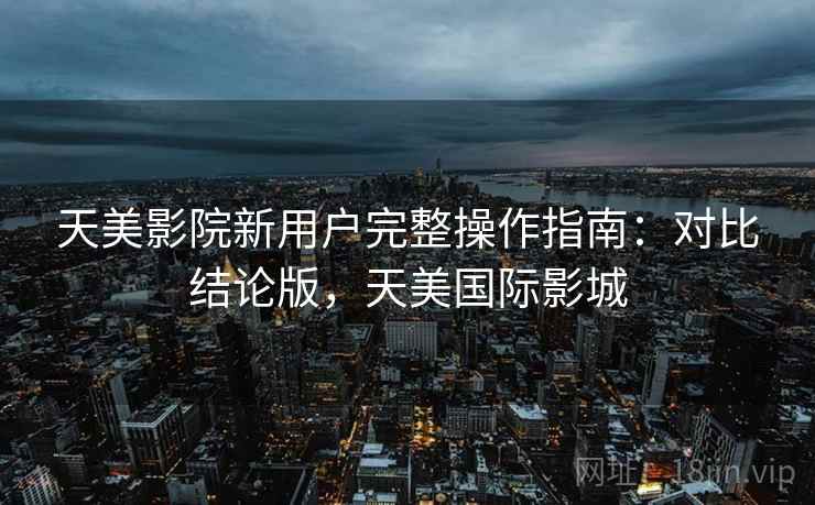 天美影院新用户完整操作指南:对比结论版,天美国际影城 天美影院新用户完整操作指南:对比结论版,天美国际影城