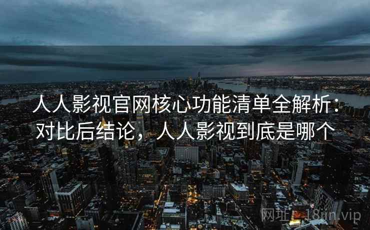 人人影视官网核心功能清单全解析：对比后结论，人人影视到底是哪个