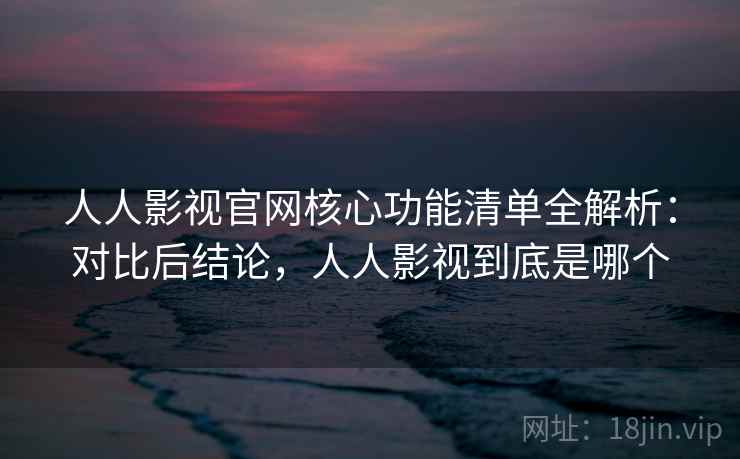 人人影视官网核心功能清单全解析：对比后结论，人人影视到底是哪个