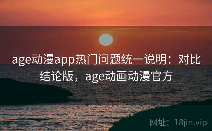 age动漫app热门问题统一说明：对比结论版，age动画动漫官方