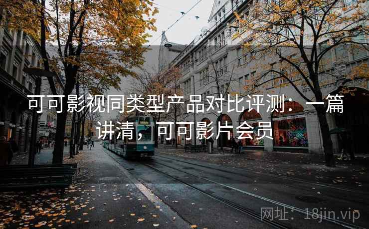 可可影视同类型产品对比评测：一篇讲清，可可影片会员