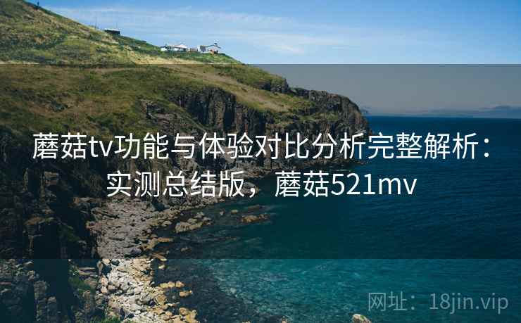 蘑菇tv功能与体验对比分析完整解析：实测总结版，蘑菇521mv