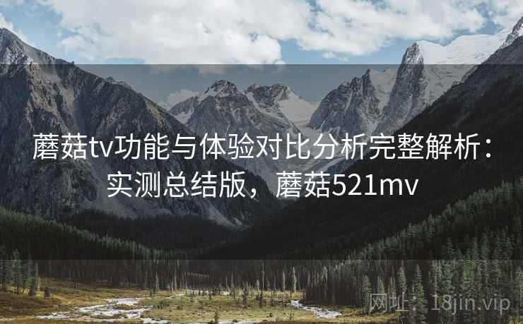 蘑菇tv功能与体验对比分析完整解析：实测总结版，蘑菇521mv