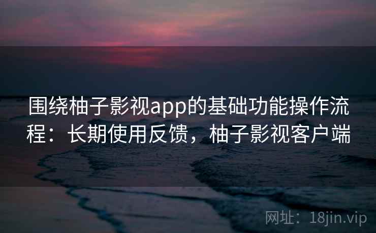 围绕柚子影视app的基础功能操作流程：长期使用反馈，柚子影视客户端