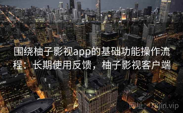 围绕柚子影视app的基础功能操作流程：长期使用反馈，柚子影视客户端