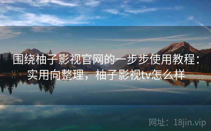 围绕柚子影视官网的一步步使用教程：实用向整理，柚子影视tv怎么样