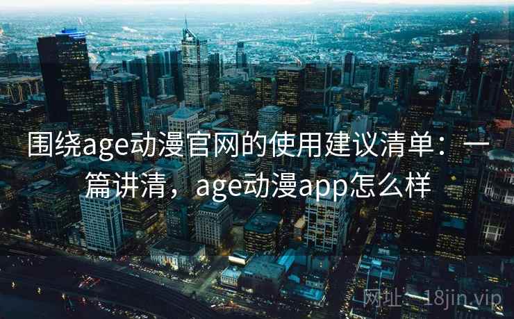 围绕age动漫官网的使用建议清单：一篇讲清，age动漫app怎么样