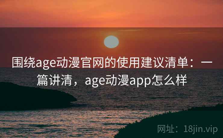 围绕age动漫官网的使用建议清单：一篇讲清，age动漫app怎么样