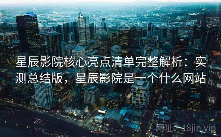 星辰影院核心亮点清单完整解析：实测总结版，星辰影院是一个什么网站