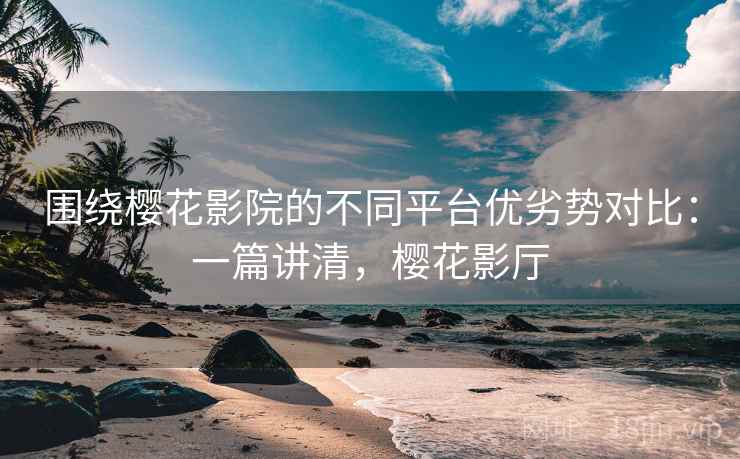 围绕樱花影院的不同平台优劣势对比：一篇讲清，樱花影厅