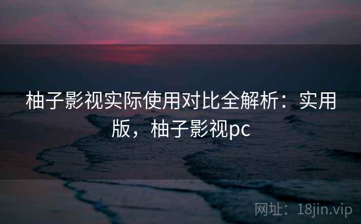 柚子影视实际使用对比全解析：实用版，柚子影视pc