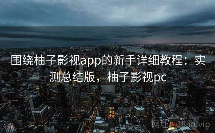 围绕柚子影视app的新手详细教程：实测总结版，柚子影视pc