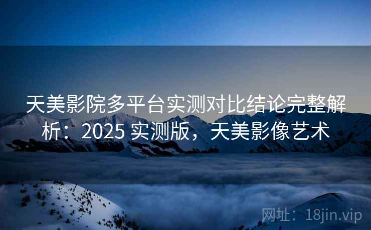 天美影院多平台实测对比结论完整解析：2025 实测版，天美影像艺术