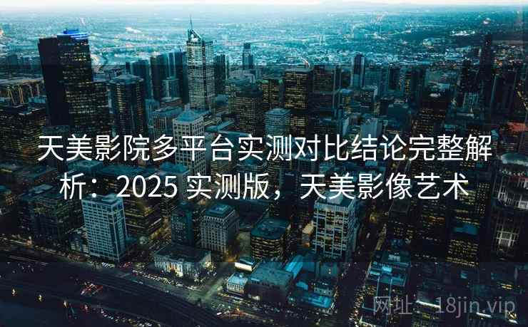 天美影院多平台实测对比结论完整解析：2025 实测版，天美影像艺术