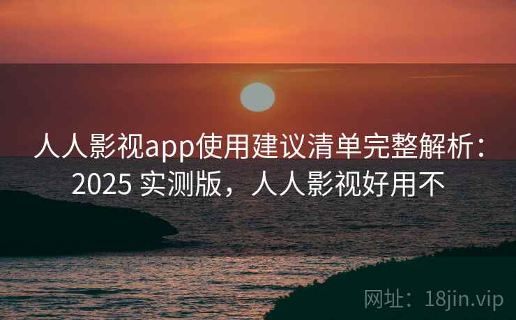 人人影视app使用建议清单完整解析：2025 实测版，人人影视好用不