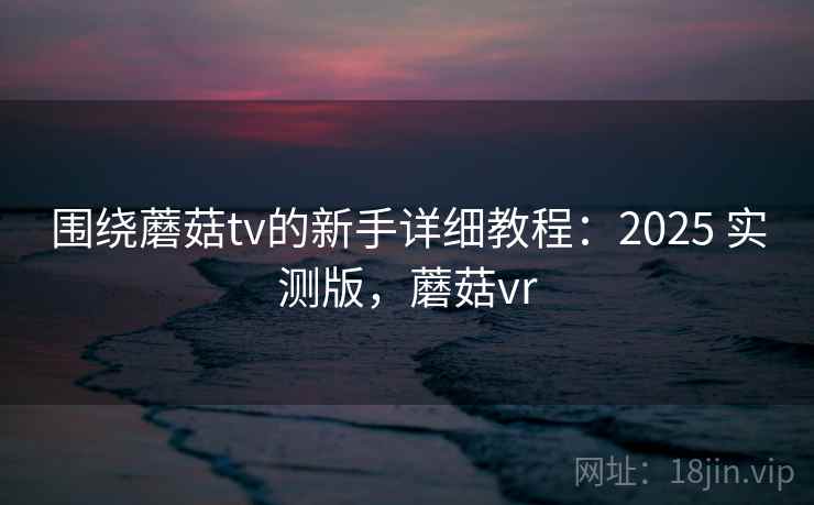 围绕蘑菇tv的新手详细教程：2025 实测版，蘑菇vr