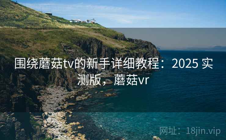 围绕蘑菇tv的新手详细教程：2025 实测版，蘑菇vr