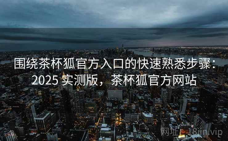 围绕茶杯狐官方入口的快速熟悉步骤：2025 实测版，茶杯狐官方网站
