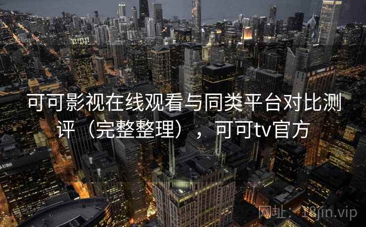 可可影视在线观看与同类平台对比测评（完整整理），可可tv官方