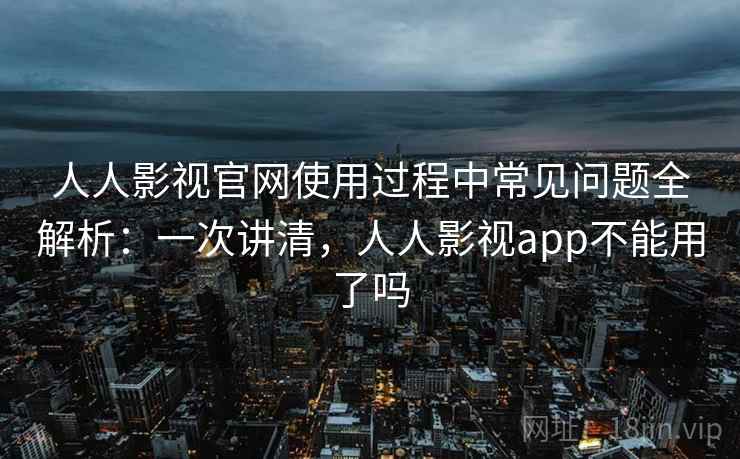 人人影视官网使用过程中常见问题全解析：一次讲清，人人影视app不能用了吗