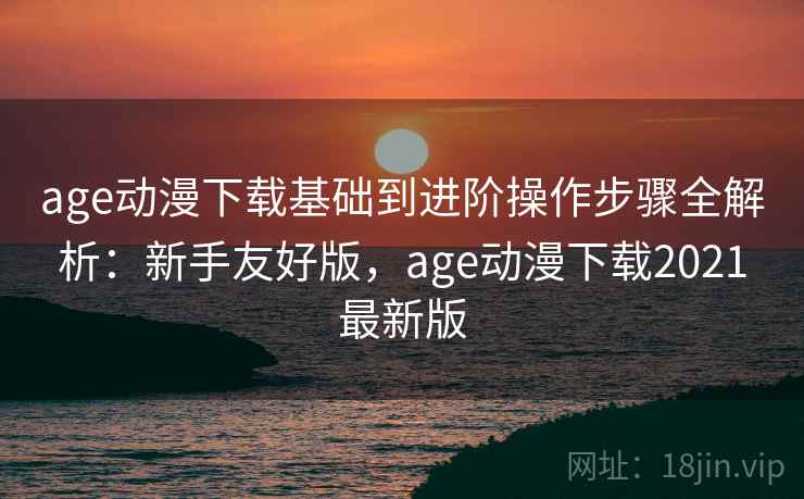 age动漫下载基础到进阶操作步骤全解析：新手友好版，age动漫下载2021最新版