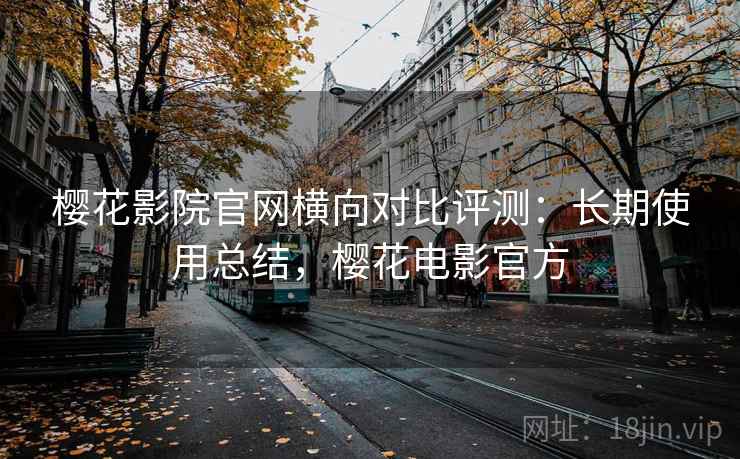 樱花影院官网横向对比评测：长期使用总结，樱花电影官方