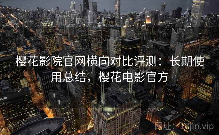 樱花影院官网横向对比评测:长期使用总结,樱花电影官方 樱花影院官网横向对比评测:长期使用总结,樱花电影官方